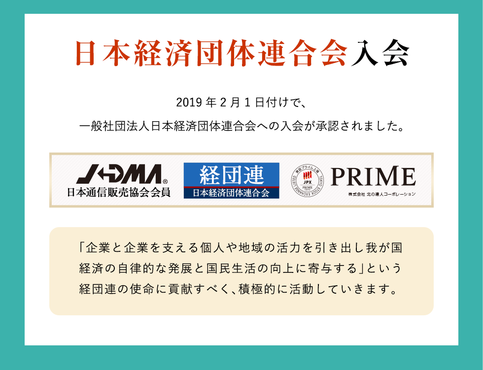 日本経済団体連合会入会　2019年2月1日付けで、一般社団法人日本経済団体連合会への入会が承認されました。「企業と企業を支える個人や地域の活力を引き出し我が国経済の自律的な発展と国民生活の向上に寄与する」という経団連の使命に貢献すべく、積極的に活動していきます。